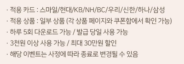 -적용카드 : 스마일/현대/KB/NH/BC/우리/신한/하나/삼성카드   -적용상품 : 일부상품(각 상품 페이지와 쿠폰함에서 확인 가능)   - 하루 5회 다운로드가능/발급 당일 사용 가능   - 3천원 이상 사용가능/최대 30만원 할인   -해당 이벤트는 사정에 따라 종료로 변경될 수있음.